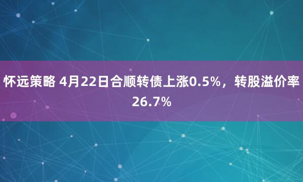 怀远策略 4月22日合顺转债上涨0.5%，转股溢价率26.7%