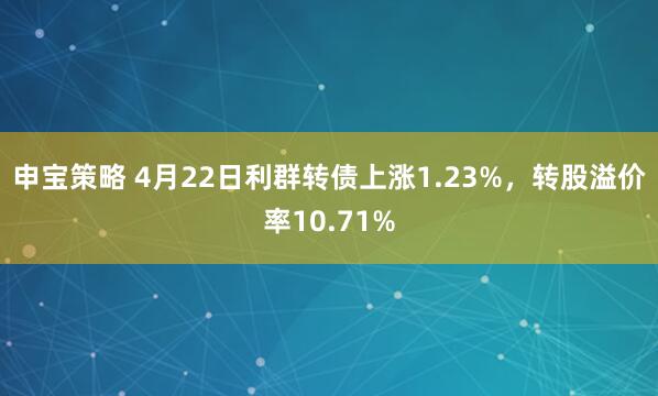 申宝策略 4月22日利群转债上涨1.23%，转股溢价率10.71%
