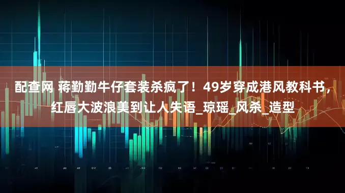 配查网 蒋勤勤牛仔套装杀疯了！49岁穿成港风教科书，红唇大波浪美到让人失语_琼瑶_风杀_造型