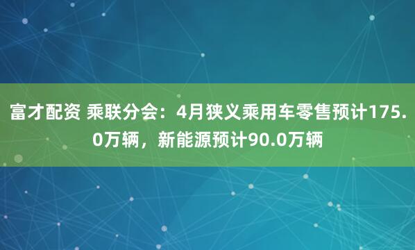 富才配资 乘联分会：4月狭义乘用车零售预计175.0万辆，新能源预计90.0万辆