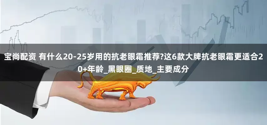 宝尚配资 有什么20-25岁用的抗老眼霜推荐?这6款大牌抗老眼霜更适合20+年龄_黑眼圈_质地_主要成分