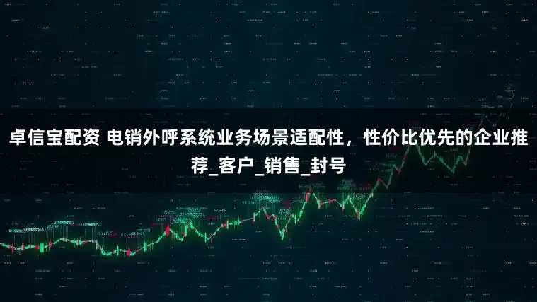 卓信宝配资 电销外呼系统业务场景适配性，性价比优先的企业推荐_客户_销售_封号