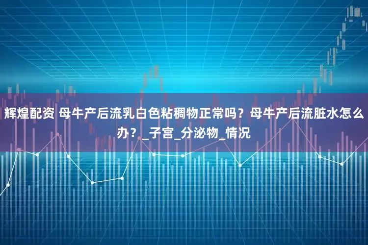 辉煌配资 母牛产后流乳白色粘稠物正常吗？母牛产后流脏水怎么办？_子宫_分泌物_情况