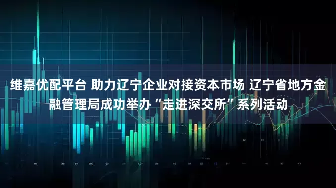 维嘉优配平台 助力辽宁企业对接资本市场 辽宁省地方金融管理局成功举办“走进深交所”系列活动