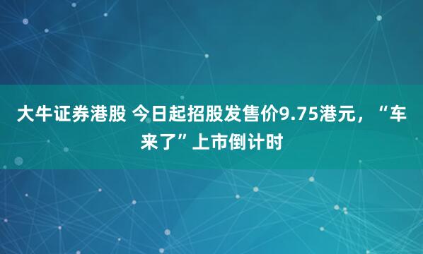 大牛证券港股 今日起招股发售价9.75港元，“车来了”上市倒计时