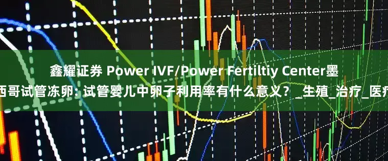 鑫耀证券 Power IVF/Power Fertiltiy Center墨西哥试管冻卵: 试管婴儿中卵子利用率有什么意义？_生殖_治疗_医疗