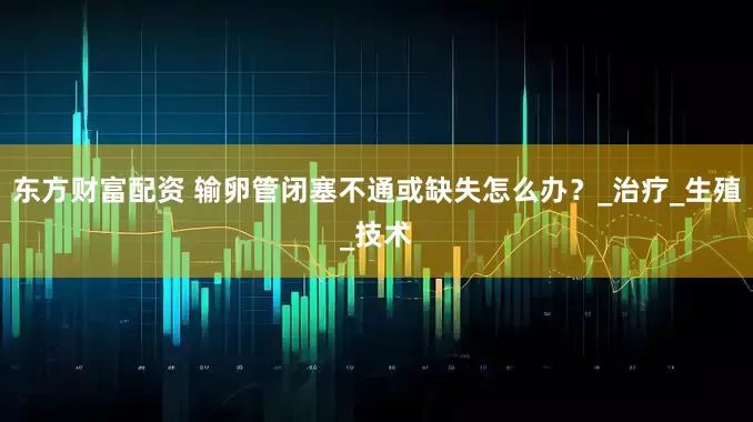 东方财富配资 输卵管闭塞不通或缺失怎么办？_治疗_生殖_技术