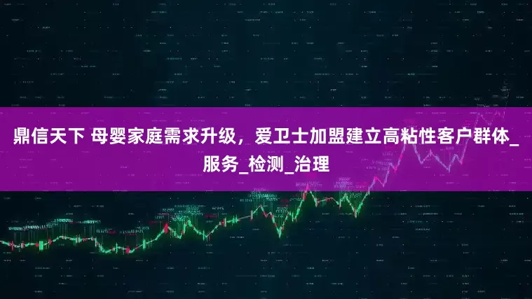 鼎信天下 母婴家庭需求升级，爱卫士加盟建立高粘性客户群体_服务_检测_治理