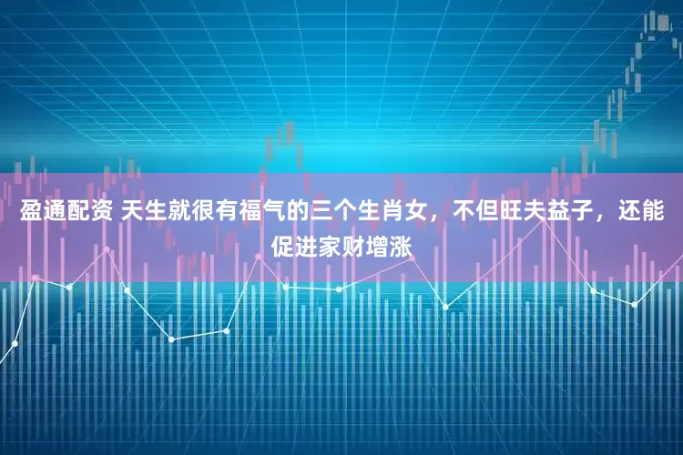 盈通配资 天生就很有福气的三个生肖女，不但旺夫益子，还能促进家财增涨