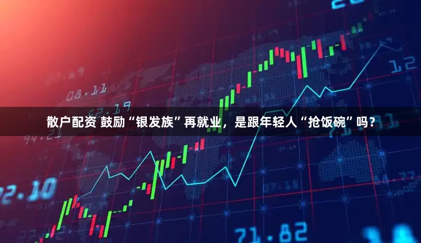 散户配资 鼓励“银发族”再就业，是跟年轻人“抢饭碗”吗？