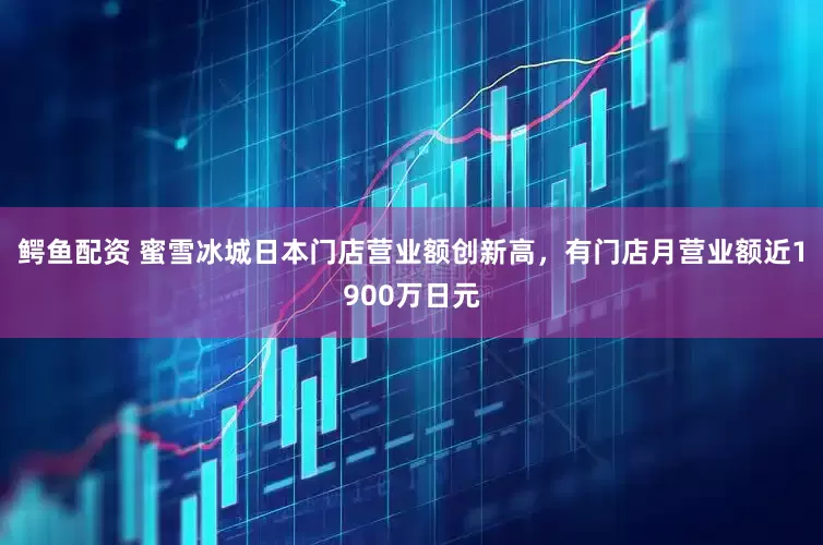 鳄鱼配资 蜜雪冰城日本门店营业额创新高，有门店月营业额近1900万日元