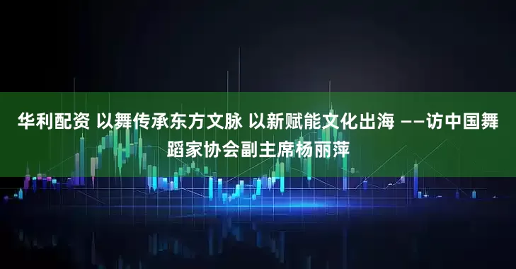 华利配资 以舞传承东方文脉 以新赋能文化出海 ——访中国舞蹈家协会副主席杨丽萍